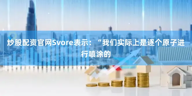 炒股配资官网Svore表示：“我们实际上是逐个原子进行喷涂的