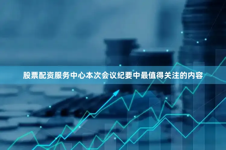 股票配资服务中心本次会议纪要中最值得关注的内容