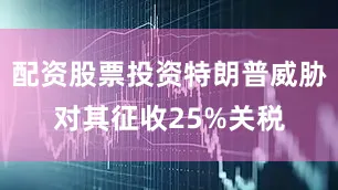 配资股票投资特朗普威胁对其征收25%关税