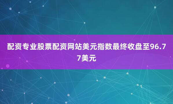 配资专业股票配资网站美元指数最终收盘至96.77美元
