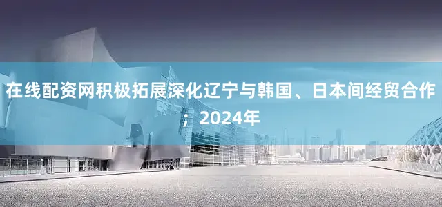 在线配资网积极拓展深化辽宁与韩国、日本间经贸合作；2024年