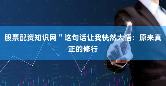股票配资知识网＂这句话让我恍然大悟：原来真正的修行