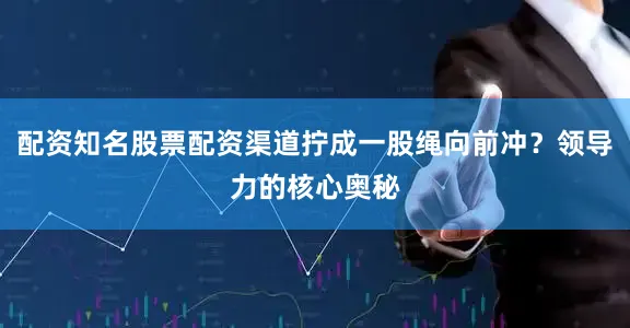 配资知名股票配资渠道拧成一股绳向前冲？领导力的核心奥秘