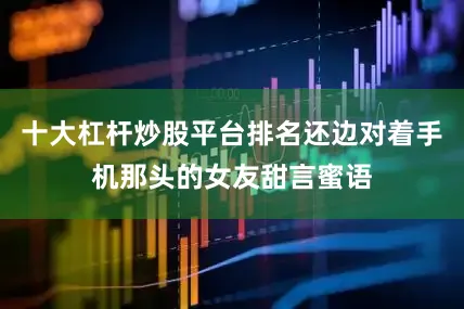 十大杠杆炒股平台排名还边对着手机那头的女友甜言蜜语