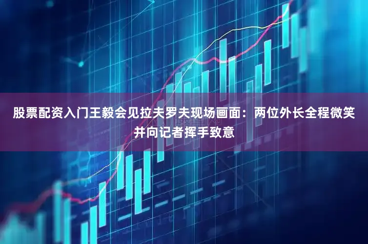 股票配资入门王毅会见拉夫罗夫现场画面：两位外长全程微笑并向记者挥手致意