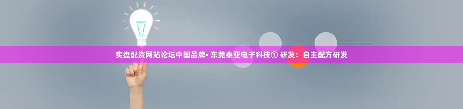 实盘配资网站论坛中国品牌• 东莞泰亚电子科技① 研发：自主配方研发