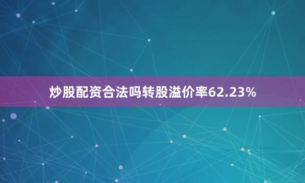 炒股配资合法吗转股溢价率62.23%