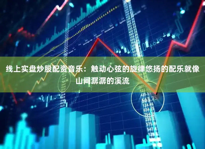 线上实盘炒股配资音乐：触动心弦的旋律悠扬的配乐就像山间潺潺的溪流