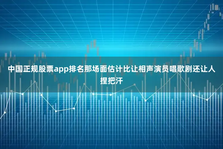 中国正规股票app排名那场面估计比让相声演员唱歌剧还让人捏把汗
