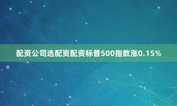 配资公司选配资配资标普500指数涨0.15%