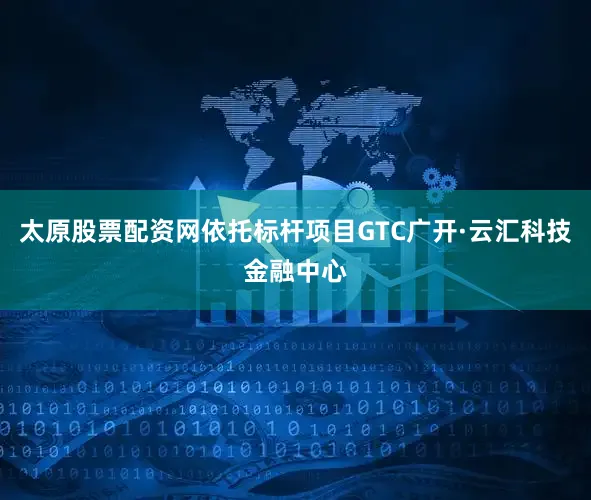 太原股票配资网依托标杆项目GTC广开·云汇科技金融中心