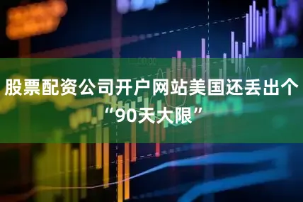 股票配资公司开户网站美国还丢出个“90天大限”