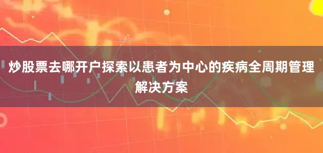 炒股票去哪开户探索以患者为中心的疾病全周期管理解决方案