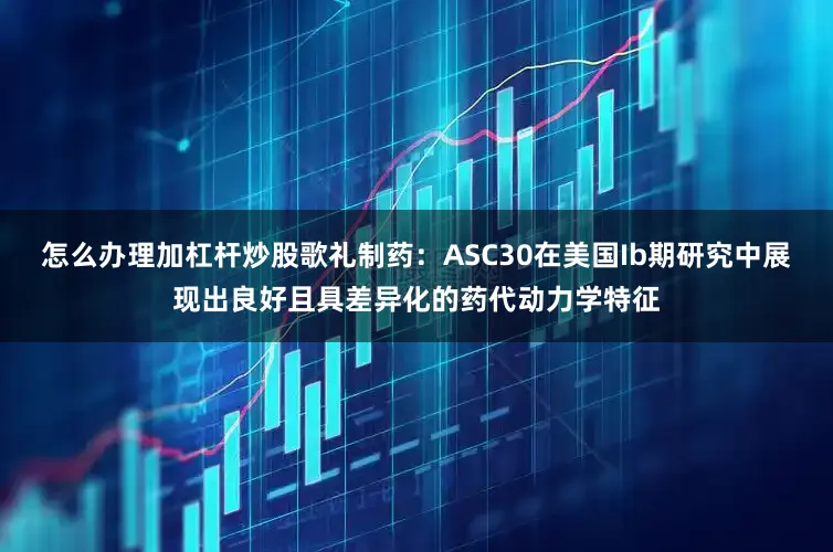 怎么办理加杠杆炒股歌礼制药：ASC30在美国Ib期研究中展现出良好且具差异化的药代动力学特征