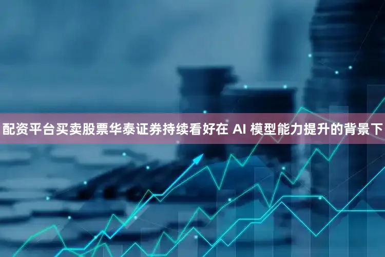 配资平台买卖股票华泰证券持续看好在 AI 模型能力提升的背景下