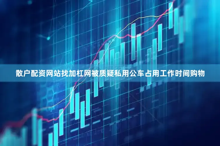 散户配资网站找加杠网被质疑私用公车占用工作时间购物