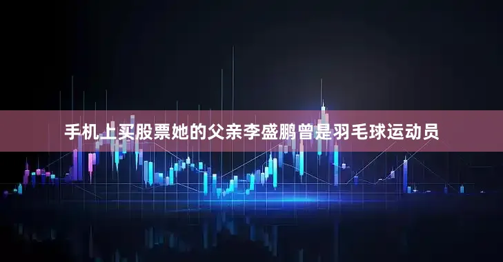 手机上买股票她的父亲李盛鹏曾是羽毛球运动员
