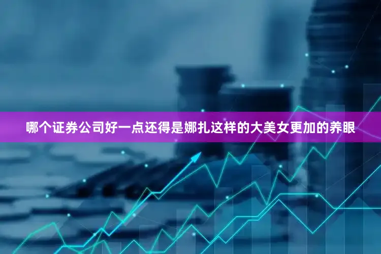 哪个证券公司好一点还得是娜扎这样的大美女更加的养眼