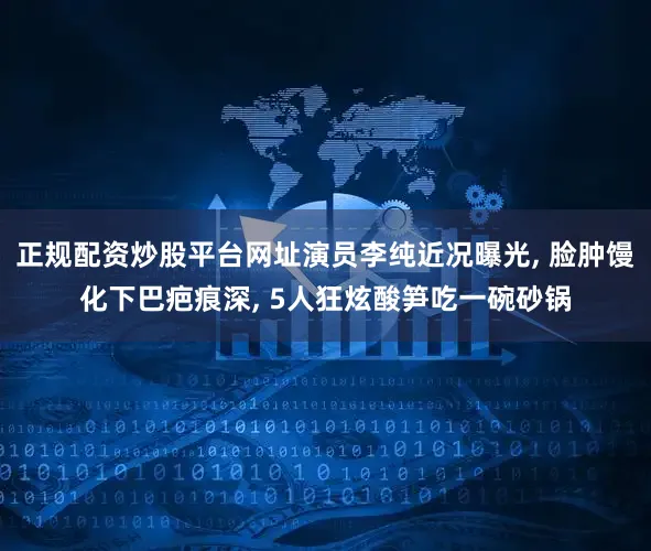 正规配资炒股平台网址演员李纯近况曝光, 脸肿馒化下巴疤痕深, 5人狂炫酸笋吃一碗砂锅